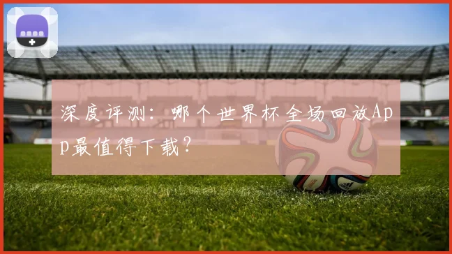 深度评测:哪个世界杯全场回放App最值得下载?