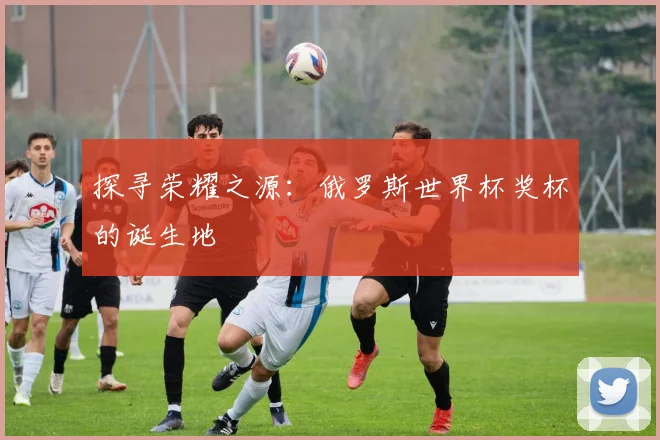 探寻荣耀之源:俄罗斯世界杯奖杯的诞生地