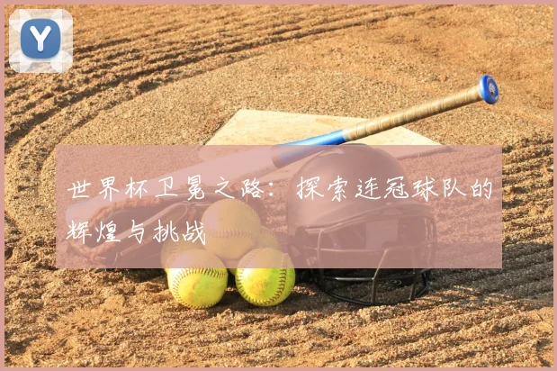 世界杯卫冕之路:探索连冠球队的辉煌与挑战