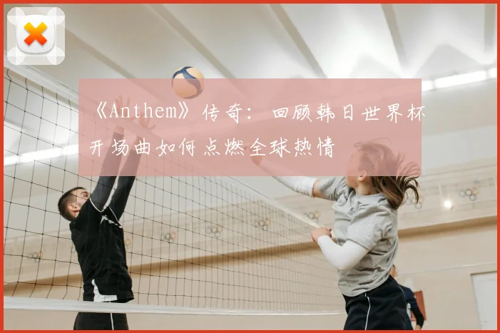 《Anthem》传奇：回顾韩日世界杯开场曲如何点燃全球热情