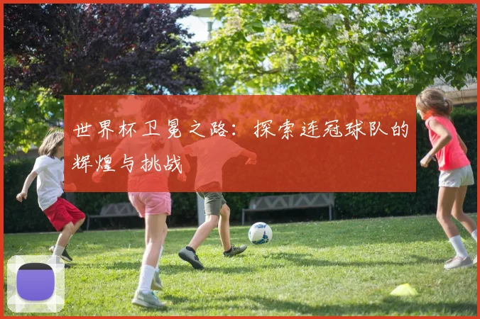 世界杯卫冕之路:探索连冠球队的辉煌与挑战