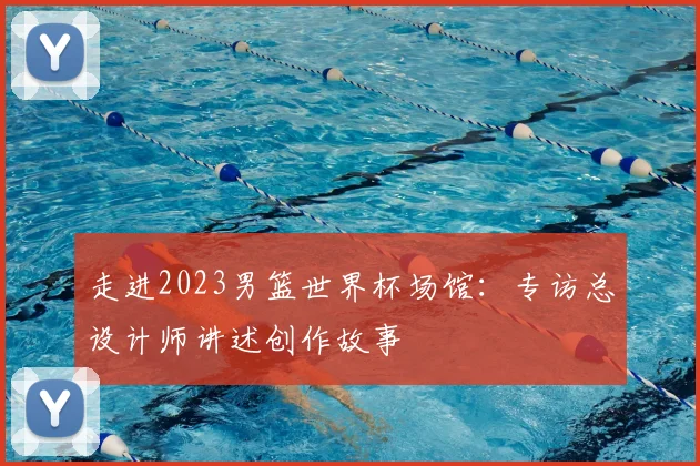 走进2023男篮世界杯场馆:专访总设计师讲述创作故事