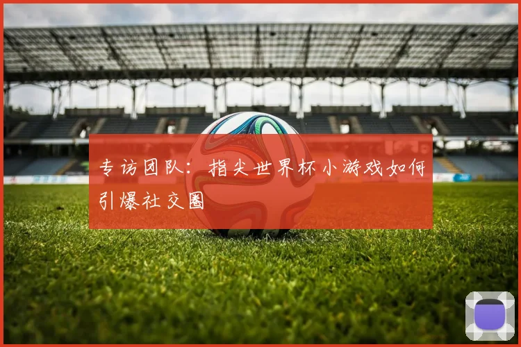 专访团队：指尖世界杯小游戏如何引爆社交圈
