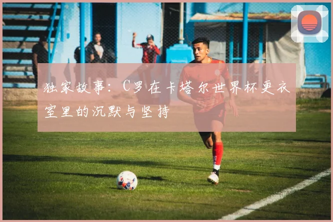 独家故事:C罗在卡塔尔世界杯更衣室里的沉默与坚持