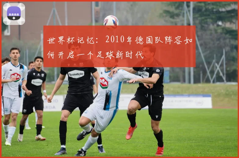 世界杯记忆:2010年德国队阵容如何开启一个足球新时代