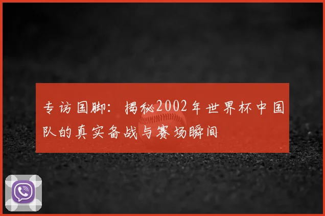 专访国脚:揭秘2002年世界杯中国队的真实备战与赛场瞬间