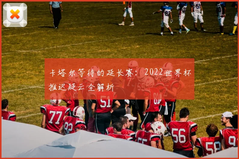 卡塔尔等待的延长赛:2022世界杯推迟疑云全解析