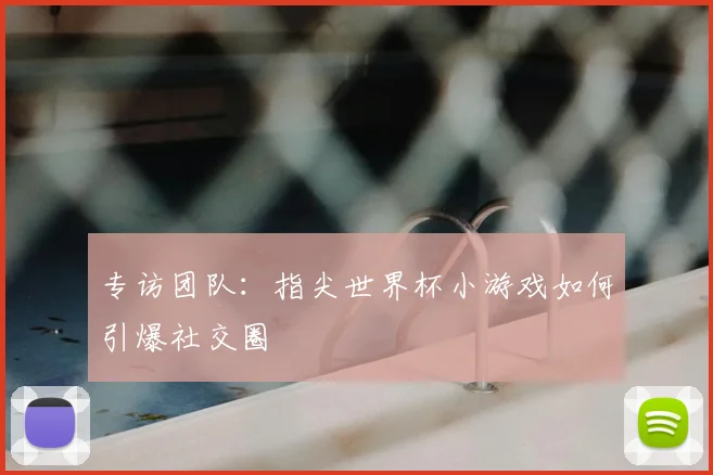 专访团队:指尖世界杯小游戏如何引爆社交圈