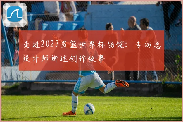 走进2023男篮世界杯场馆:专访总设计师讲述创作故事
