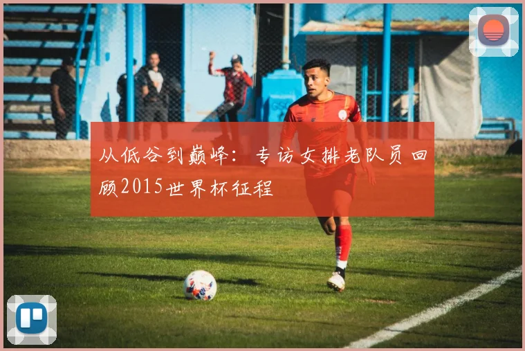 从低谷到巅峰：专访女排老队员回顾2015世界杯征程