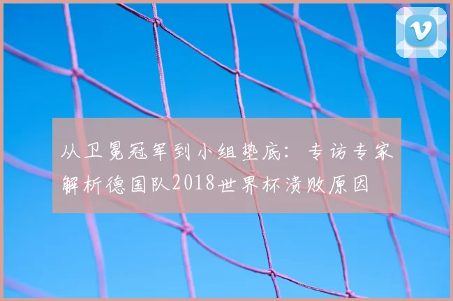 从卫冕冠军到小组垫底:专访专家解析德国队2018世界杯溃败原因