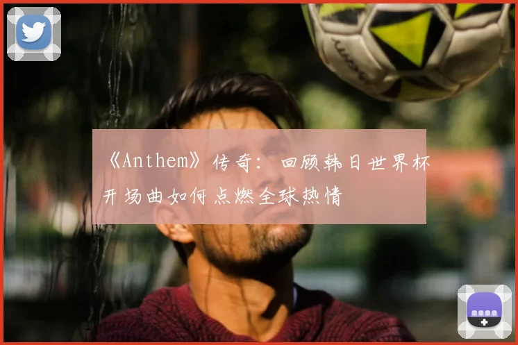 《Anthem》传奇：回顾韩日世界杯开场曲如何点燃全球热情