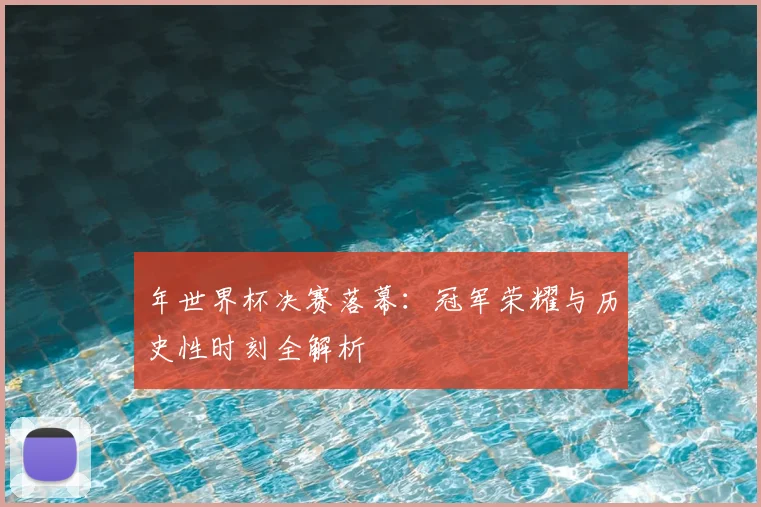 年世界杯决赛落幕:冠军荣耀与历史性时刻全解析