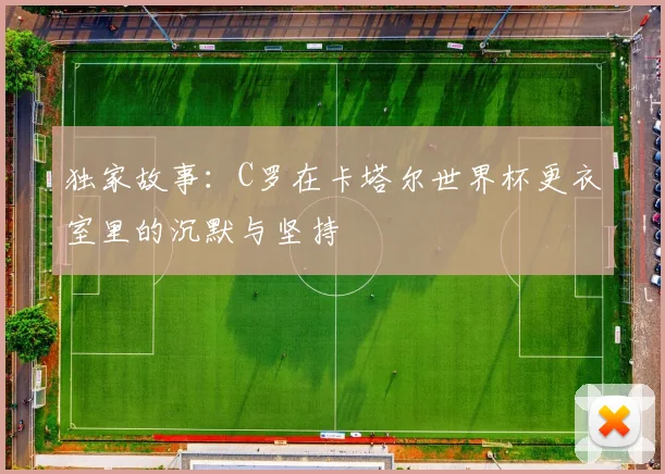 独家故事:C罗在卡塔尔世界杯更衣室里的沉默与坚持