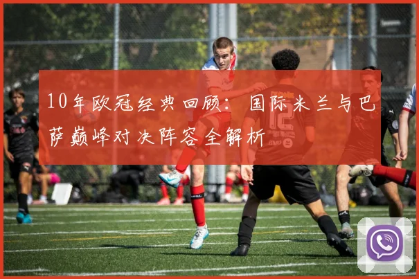 10年欧冠经典回顾：国际米兰与巴萨巅峰对决阵容全解析