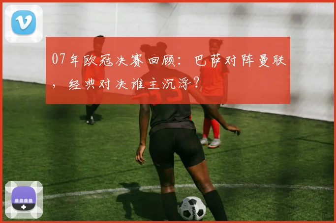 07年欧冠决赛回顾：巴萨对阵曼联，经典对决谁主沉浮？