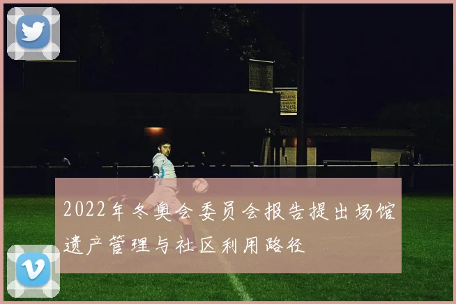 2022年冬奥会委员会报告提出场馆遗产管理与社区利用路径
