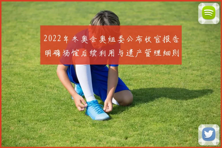 2022年冬奥会奥组委公布收官报告明确场馆后续利用与遗产管理细则