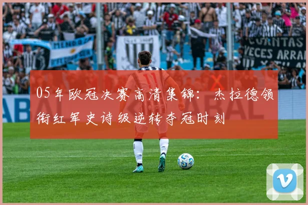 05年欧冠决赛高清集锦：杰拉德领衔红军史诗级逆转夺冠时刻