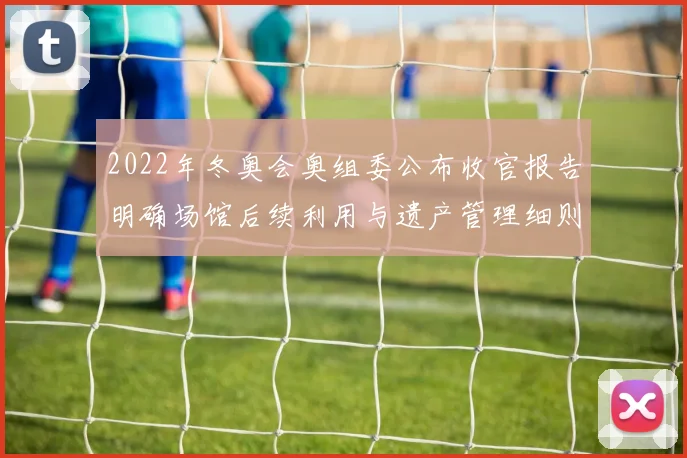 2022年冬奥会奥组委公布收官报告明确场馆后续利用与遗产管理细则