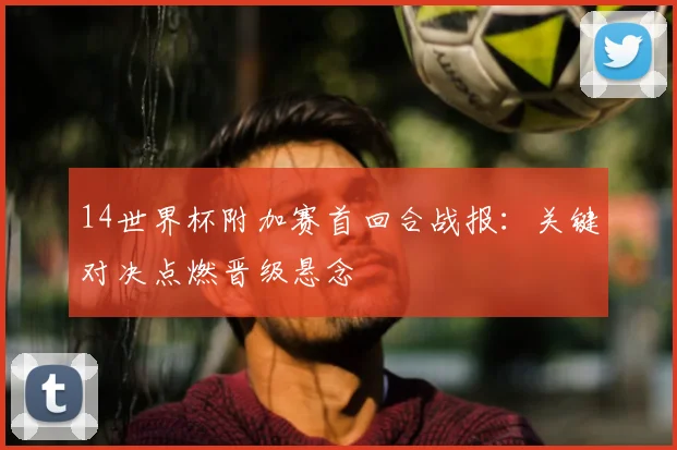 14世界杯附加赛首回合战报：关键对决点燃晋级悬念
