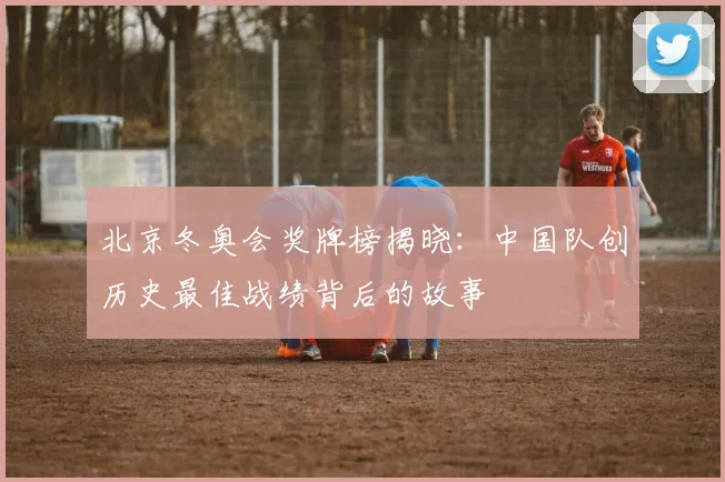 北京冬奥会奖牌榜揭晓：中国队创历史最佳战绩背后的故事