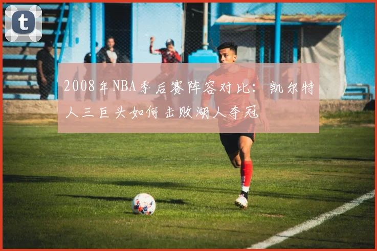 2008年NBA季后赛阵容对比：凯尔特人三巨头如何击败湖人夺冠