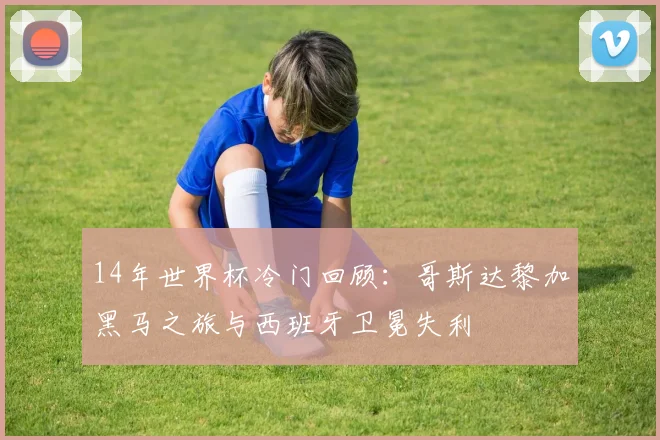 14年世界杯冷门回顾：哥斯达黎加黑马之旅与西班牙卫冕失利